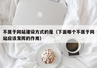 不属于网站建设方式的是（下面哪个不属于网站应该发挥的作用）